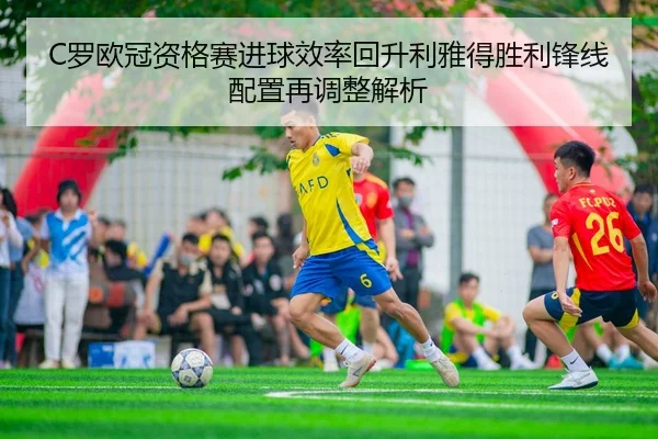 C罗欧冠资格赛进球效率回升利雅得胜利锋线配置再调整解析